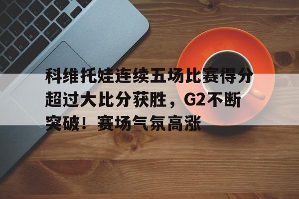 科维托娃连续五场比赛得分超过大比分获胜，G2不断突破！赛场气氛高涨的简单介绍-爱游戏平台下载