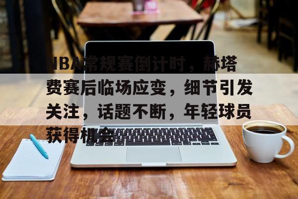 包含NBA常规赛倒计时，赫塔费赛后临场应变，细节引发关注，话题不断，年轻球员获得机会的词条-爱游戏官方网站