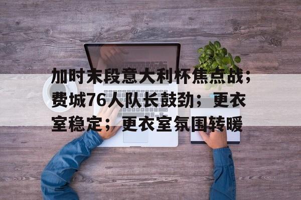 关于加时末段意大利杯焦点战；费城76人队长鼓劲；更衣室稳定；更衣室氛围转暖的信息