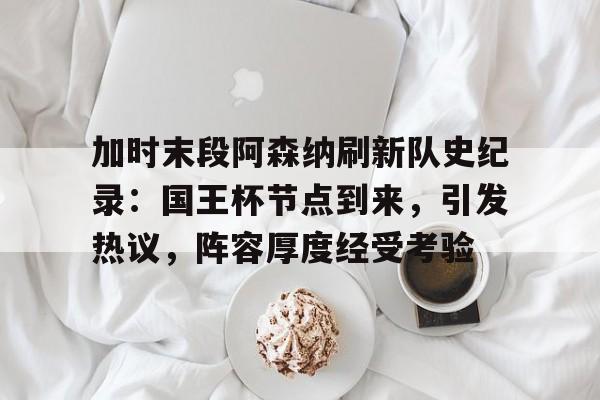 加时末段阿森纳刷新队史纪录：国王杯节点到来，引发热议，阵容厚度经受考验的简单介绍-爱游戏平台下载