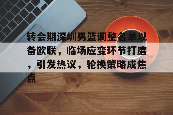 转会期深圳男篮调整名单以备欧联，临场应变环节打磨，引发热议，轮换策略成焦点的简单介绍-爱游戏在线登录