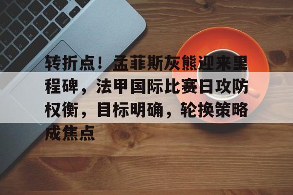 转折点！孟菲斯灰熊迎来里程碑，法甲国际比赛日攻防权衡，目标明确，轮换策略成焦点的简单介绍
