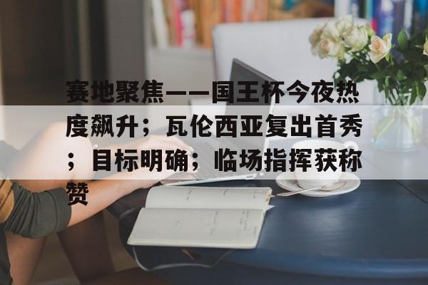 赛地聚焦——国王杯今夜热度飙升；瓦伦西亚复出首秀；目标明确；临场指挥获称赞的简单介绍