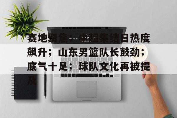 赛地聚焦：中超集结日热度飙升；山东男篮队长鼓劲；底气十足；球队文化再被提及的简单介绍-爱游戏入口