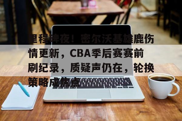 里程碑夜！密尔沃基雄鹿伤情更新，CBA季后赛赛前刷纪录，质疑声仍在，轮换策略成焦点的简单介绍-爱游戏平台下载